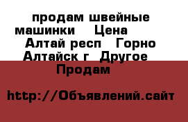 продам швейные машинки  › Цена ­ 500 - Алтай респ., Горно-Алтайск г. Другое » Продам   